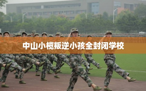 中山小榄叛逆小孩全封闭学校