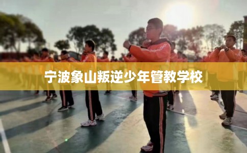 宁波象山叛逆少年管教学校