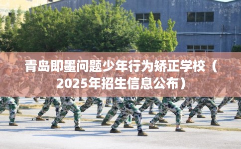 青岛即墨问题少年行为矫正学校（2025年招生信息公布）