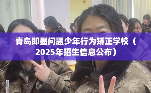 青岛即墨问题少年行为矫正学校（2025年招生信息公布）