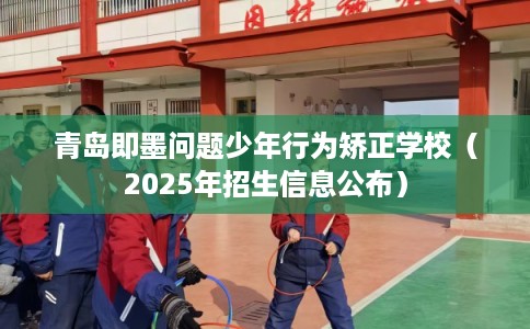 青岛即墨问题少年行为矫正学校（2025年招生信息公布）
