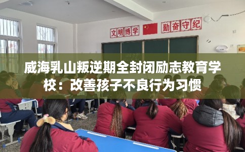 威海乳山叛逆期全封闭励志教育学校：改善孩子不良行为习惯