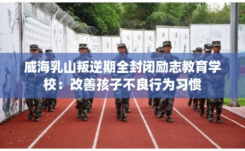 威海乳山叛逆期全封闭励志教育学校：改善孩子不良行为习惯