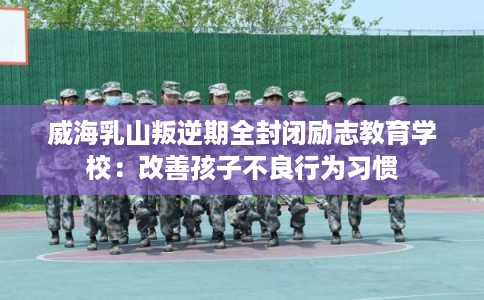 威海乳山叛逆期全封闭励志教育学校：改善孩子不良行为习惯