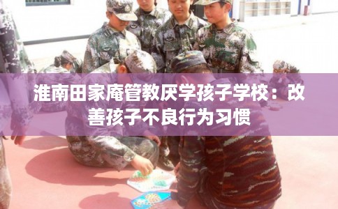 淮南田家庵管教厌学孩子学校:改善孩子不良行为习惯 淮南田家庵管教厌学孩子学校:改善孩子不良行为习惯