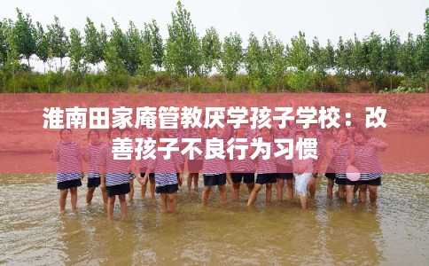 淮南田家庵管教厌学孩子学校:改善孩子不良行为习惯 淮南田家庵管教厌学孩子学校:改善孩子不良行为习惯