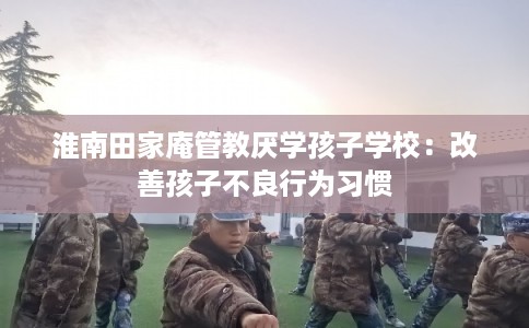 淮南田家庵管教厌学孩子学校：改善孩子不良行为习惯