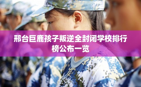 邢台巨鹿孩子叛逆全封闭学校排行榜公布一览 邢台巨鹿孩子叛逆全封闭学校排行榜公布一览