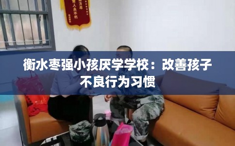衡水枣强小孩厌学学校：改善孩子不良行为习惯