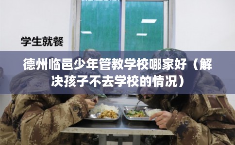 德州临邑少年管教学校哪家好（解决孩子不去学校的情况）