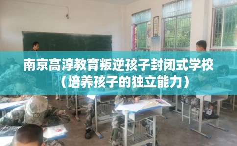 南京高淳教育叛逆孩子封闭式学校（培养孩子的独立能力）
