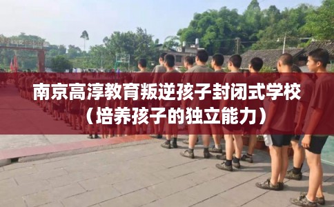 南京高淳教育叛逆孩子封闭式学校（培养孩子的独立能力）