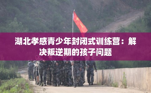 湖北孝感青少年封闭式训练营：解决叛逆期的孩子问题