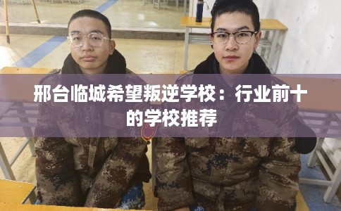 邢台临城希望叛逆学校：行业前十的学校推荐