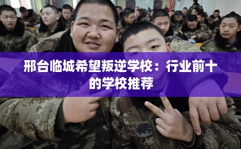 邢台临城希望叛逆学校：行业前十的学校推荐