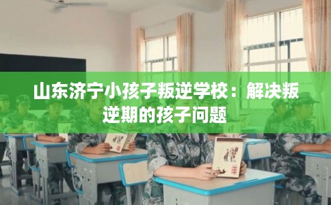 山东济宁小孩子叛逆学校:解决叛逆期的孩子问题 山东济宁小孩子叛逆学校:解决叛逆期的孩子问题