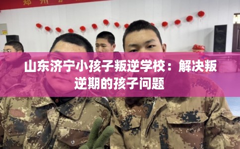 山东济宁小孩子叛逆学校:解决叛逆期的孩子问题 山东济宁小孩子叛逆学校:解决叛逆期的孩子问题