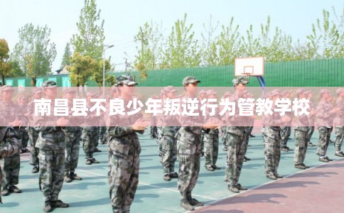 南昌县不良少年叛逆行为管教学校