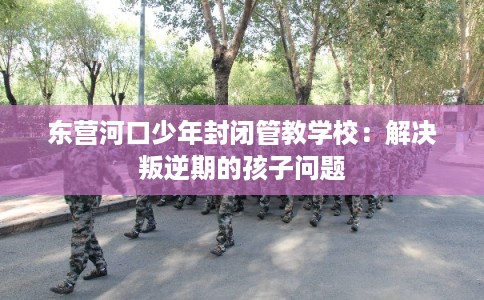 东营河口少年封闭管教学校：解决叛逆期的孩子问题