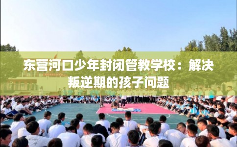 东营河口少年封闭管教学校：解决叛逆期的孩子问题