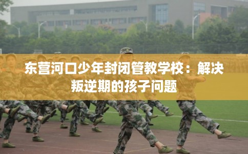 东营河口少年封闭管教学校：解决叛逆期的孩子问题