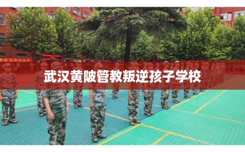 武汉黄陂管教叛逆孩子学校