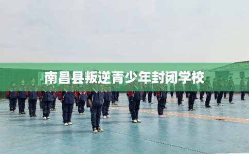 南昌县叛逆青少年封闭学校 南昌县叛逆青少年封闭学校