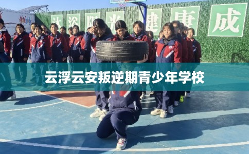 云浮云安叛逆期青少年学校