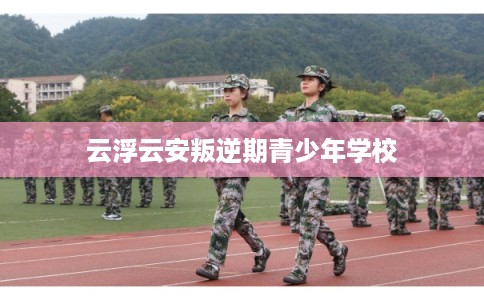 云浮云安叛逆期青少年学校