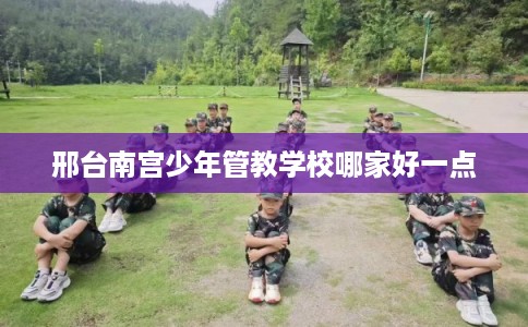 邢台南宫少年管教学校哪家好一点
