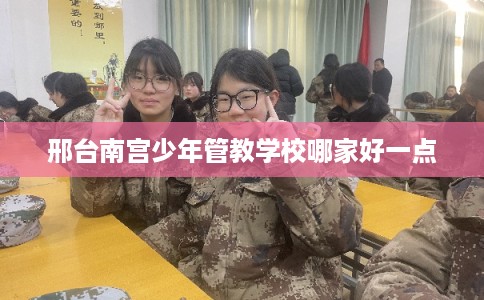 邢台南宫少年管教学校哪家好一点