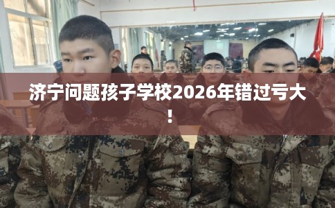 济宁问题孩子学校2026年错过亏大！
