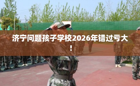 济宁问题孩子学校2026年错过亏大！