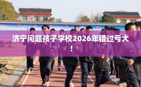 济宁问题孩子学校2026年错过亏大！