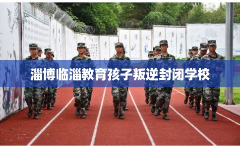 淄博临淄教育孩子叛逆封闭学校