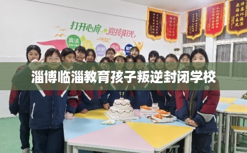 淄博临淄教育孩子叛逆封闭学校