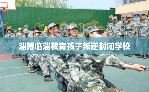 淄博临淄教育孩子叛逆封闭学校