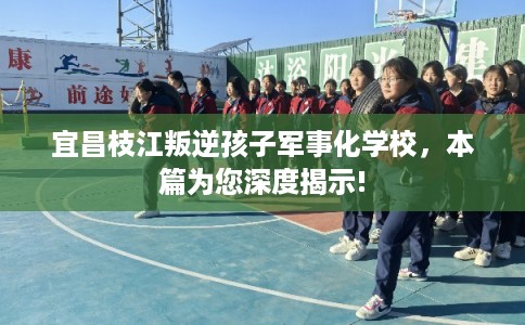 宜昌枝江叛逆孩子军事化学校，本篇为您深度揭示!