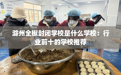 滁州全椒封闭学校是什么学校：行业前十的学校推荐