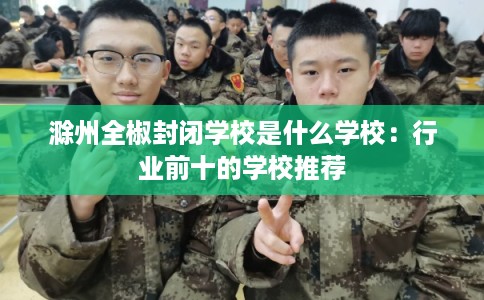 滁州全椒封闭学校是什么学校：行业前十的学校推荐