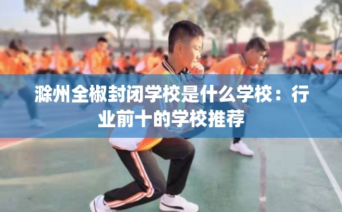 滁州全椒封闭学校是什么学校：行业前十的学校推荐