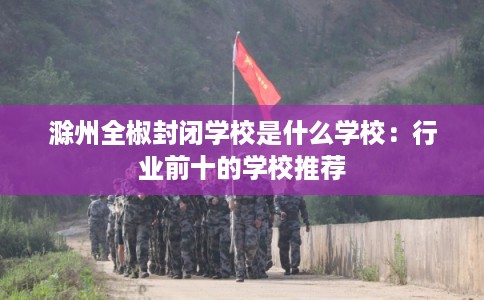 滁州全椒封闭学校是什么学校：行业前十的学校推荐