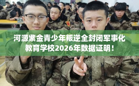 河源紫金青少年叛逆全封闭军事化教育学校2026年数据证明！