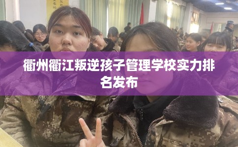 衢州衢江叛逆孩子管理学校实力排名发布