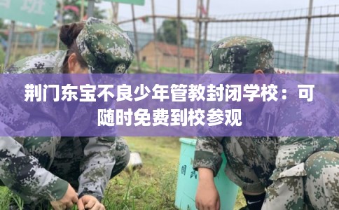 荆门东宝不良少年管教封闭学校:可随时免费到校参观 荆门东宝不良少年管教封闭学校:可随时免费到校参观
