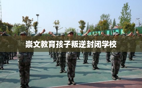 崇文教育孩子叛逆封闭学校