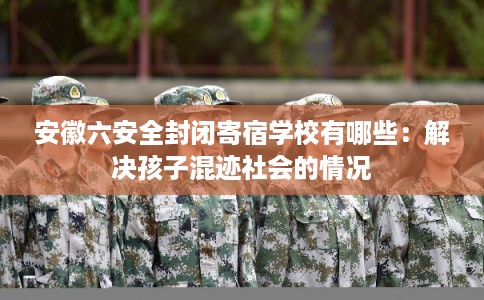 安徽六安全封闭寄宿学校有哪些：解决孩子混迹社会的情况