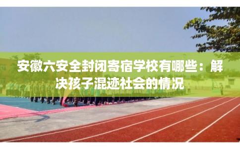 安徽六安全封闭寄宿学校有哪些：解决孩子混迹社会的情况