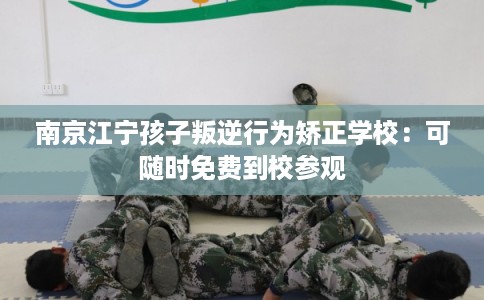 南京江宁孩子叛逆行为矫正学校:可随时免费到校参观 南京江宁孩子叛逆行为矫正学校:可随时免费到校参观