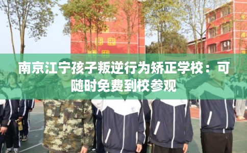 南京江宁孩子叛逆行为矫正学校：可随时免费到校参观